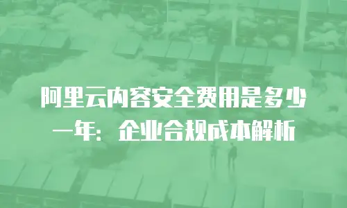 阿里云内容安全费用是多少一年：企业合规成本解析