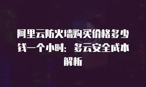 阿里云防火墙购买价格多少钱一个小时：多云安全成本解析