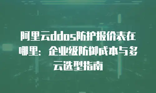 阿里云ddos防护报价表在哪里：企业级防御成本与多云选型指南