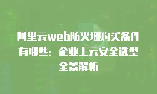 阿里云web防火墙购买条件有哪些：企业上云安全选型全景解析