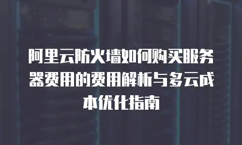 阿里云防火墙如何购买服务器费用的费用解析与多云成本优化指南