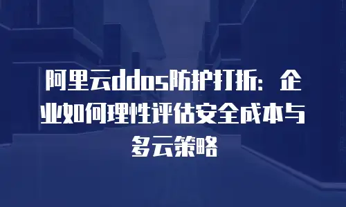 阿里云ddos防护打折：企业如何理性评估安全成本与多云策略