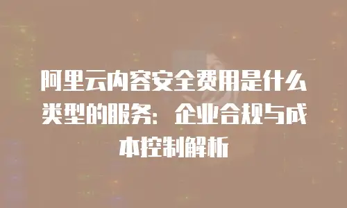 阿里云内容安全费用是什么类型的服务：企业合规与成本控制解析