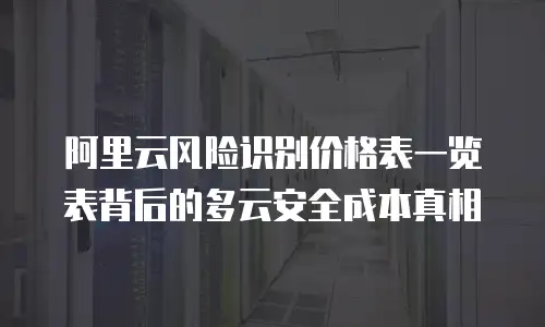 阿里云风险识别价格表一览表背后的多云安全成本真相