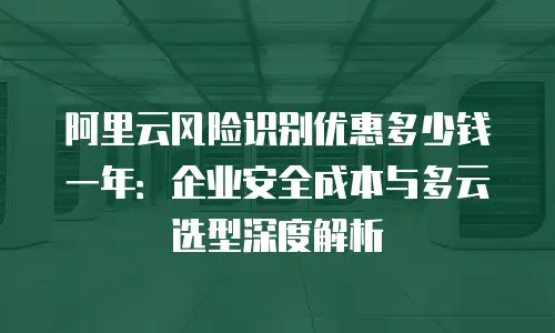 阿里云风险识别优惠多少钱一年：企业安全成本与多云选型深度解析