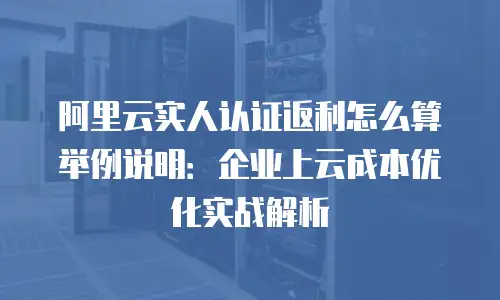 阿里云实人认证返利怎么算举例说明：企业上云成本优化实战解析