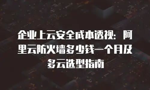企业上云安全成本透视：阿里云防火墙多少钱一个月及多云选型指南