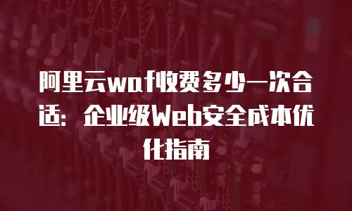 阿里云waf收费多少一次合适：企业级Web安全成本优化指南