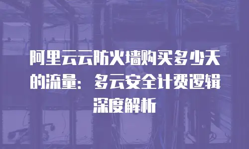 阿里云云防火墙购买多少天的流量：多云安全计费逻辑深度解析