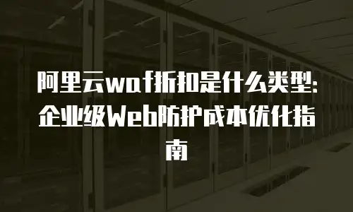 阿里云waf折扣是什么类型：企业级Web防护成本优化指南