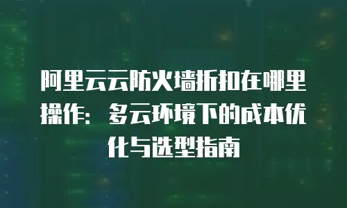 阿里云云防火墙折扣在哪里操作：多云环境下的成本优化与选型指南