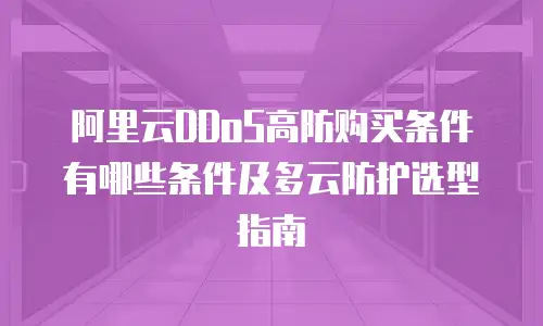 阿里云DDoS高防购买条件有哪些条件及多云防护选型指南