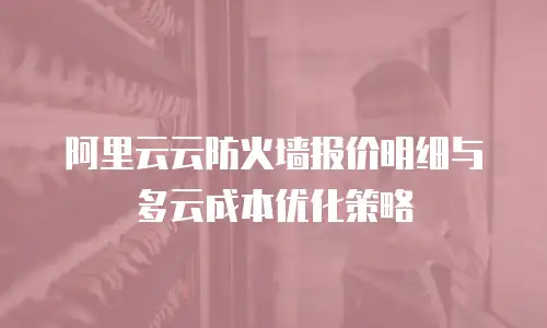 阿里云云防火墙报价明细与多云成本优化策略