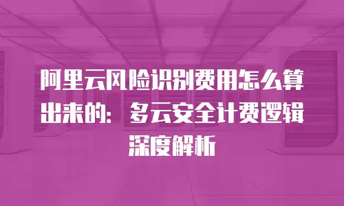 阿里云风险识别费用怎么算出来的：多云安全计费逻辑深度解析