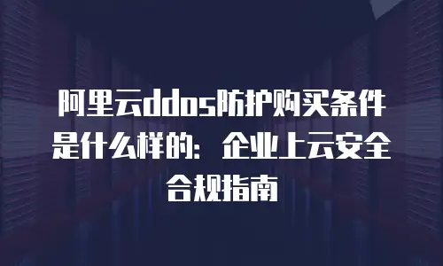 阿里云ddos防护购买条件是什么样的：企业上云安全合规指南