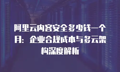 阿里云内容安全多少钱一个月：企业合规成本与多云架构深度解析