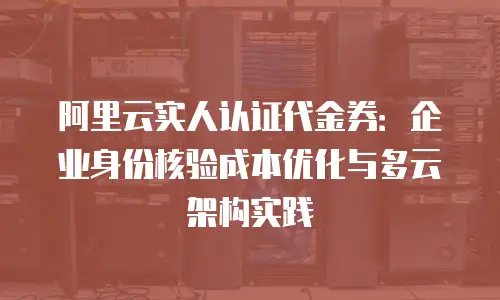 阿里云实人认证代金券：企业身份核验成本优化与多云架构实践