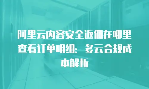 阿里云内容安全返佣在哪里查看订单明细：多云合规成本解析