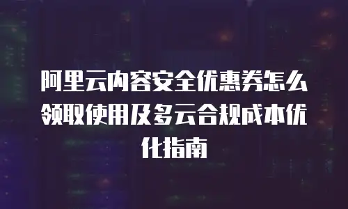 阿里云内容安全优惠券怎么领取使用及多云合规成本优化指南