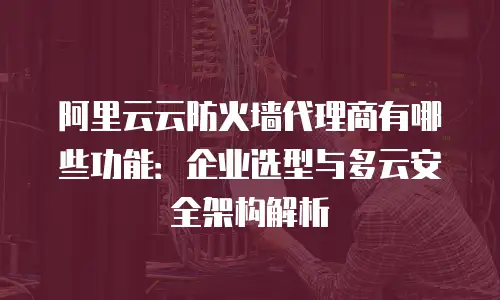 阿里云云防火墙代理商有哪些功能：企业选型与多云安全架构解析