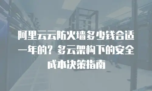 阿里云云防火墙多少钱合适一年的？多云架构下的安全成本决策指南