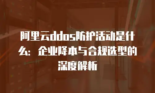 阿里云ddos防护活动是什么：企业降本与合规选型的深度解析