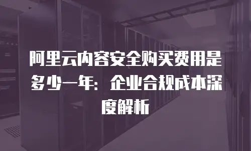 阿里云内容安全购买费用是多少一年：企业合规成本深度解析