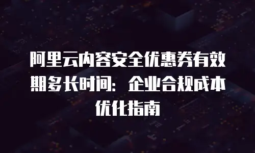 阿里云内容安全优惠券有效期多长时间：企业合规成本优化指南