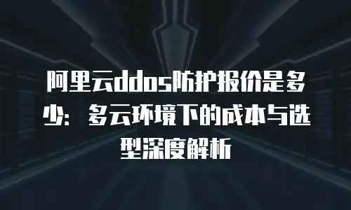 阿里云ddos防护报价是多少：多云环境下的成本与选型深度解析