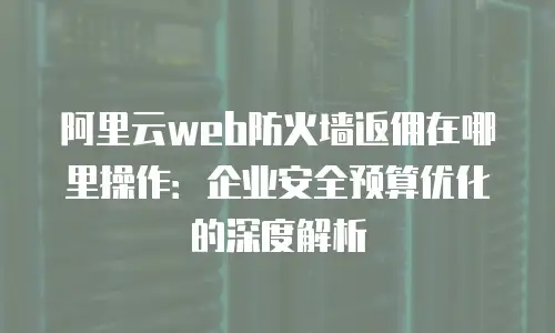 阿里云web防火墙返佣在哪里操作：企业安全预算优化的深度解析