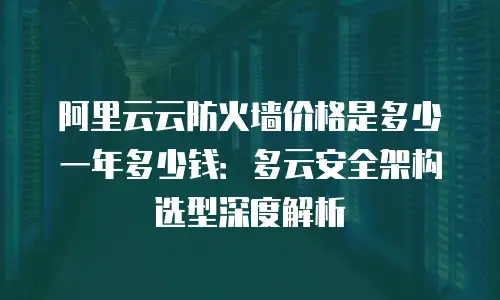 阿里云云防火墙价格是多少一年多少钱：多云安全架构选型深度解析