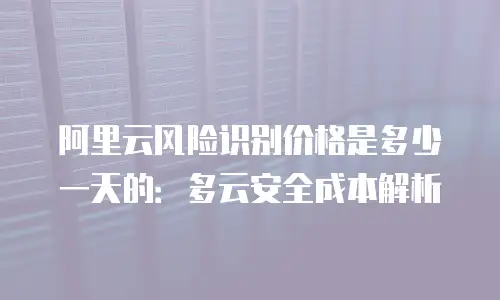 阿里云风险识别价格是多少一天的：多云安全成本解析