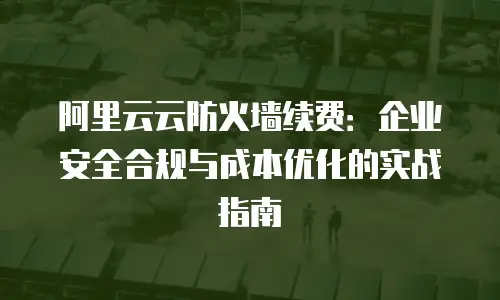 阿里云云防火墙续费：企业安全合规与成本优化的实战指南