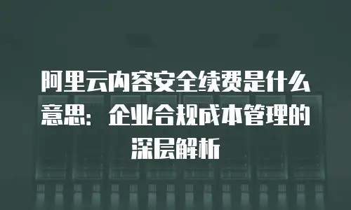 阿里云内容安全续费是什么意思：企业合规成本管理的深层解析