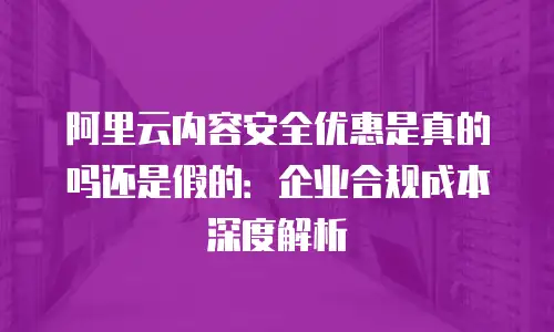阿里云内容安全优惠是真的吗还是假的：企业合规成本深度解析