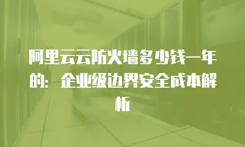 阿里云云防火墙多少钱一年的：企业级边界安全成本解析