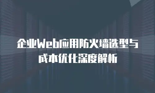 企业Web应用防火墙选型与成本优化深度解析