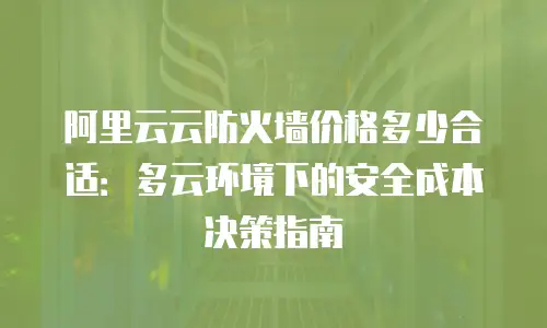 阿里云云防火墙价格多少合适：多云环境下的安全成本决策指南