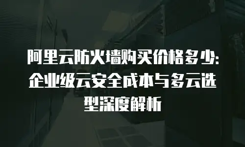 阿里云防火墙购买价格多少：企业级云安全成本与多云选型深度解析