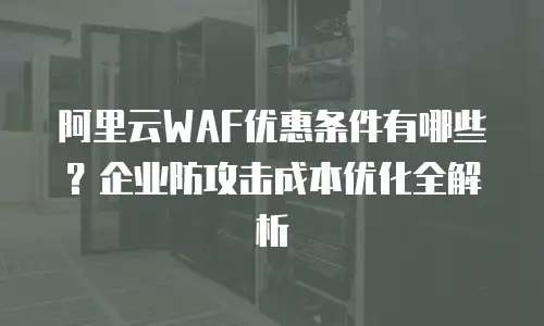 阿里云WAF优惠条件有哪些？企业防攻击成本优化全解析