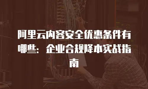 阿里云内容安全优惠条件有哪些：企业合规降本实战指南