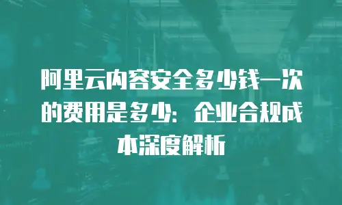 阿里云内容安全多少钱一次的费用是多少：企业合规成本深度解析