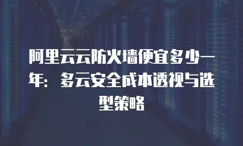 阿里云云防火墙便宜多少一年：多云安全成本透视与选型策略