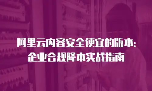 阿里云内容安全便宜的版本：企业合规降本实战指南