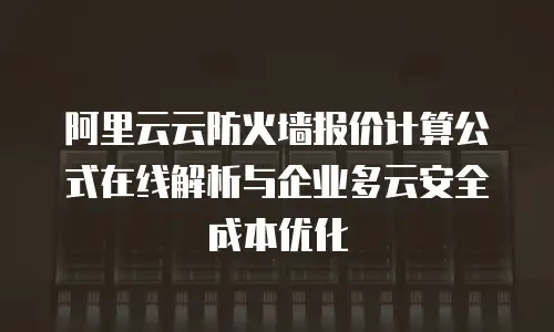 阿里云云防火墙报价计算公式在线解析与企业多云安全成本优化