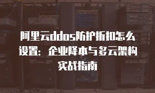 阿里云ddos防护折扣怎么设置：企业降本与多云架构实战指南