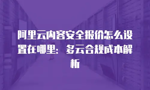 阿里云内容安全报价怎么设置在哪里：多云合规成本解析