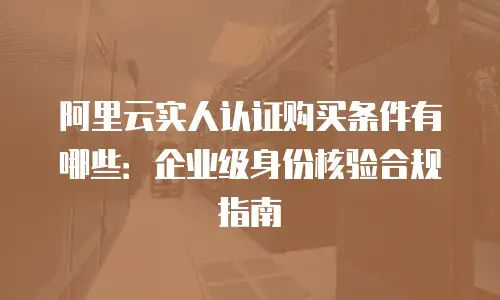 阿里云实人认证购买条件有哪些：企业级身份核验合规指南