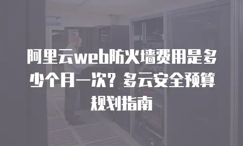 阿里云web防火墙费用是多少个月一次？多云安全预算规划指南