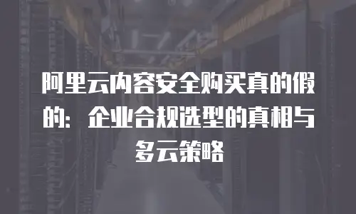 阿里云内容安全购买真的假的：企业合规选型的真相与多云策略